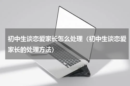 初中生谈恋爱家长怎么处理（初中生谈恋爱家长的处理方法）