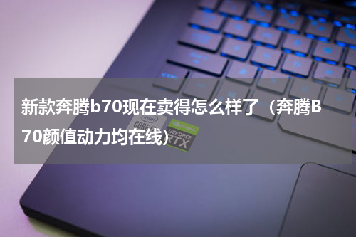 新款奔腾b70现在卖得怎么样了（奔腾B70颜值动力均在线）