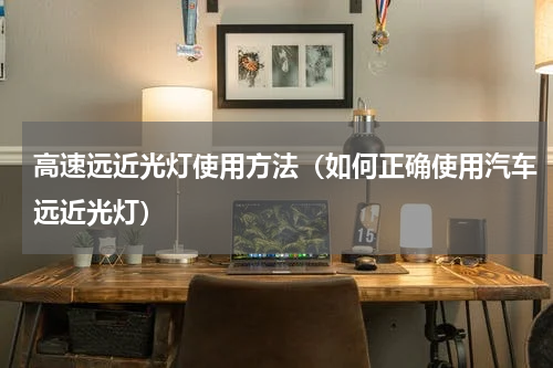 高速远近光灯使用方法（如何正确使用汽车远近光灯）