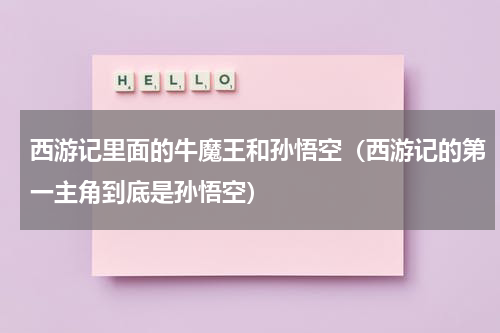西游记里面的牛魔王和孙悟空（西游记的第一主角到底是孙悟空）