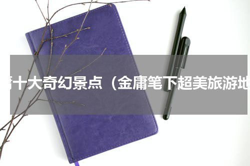 金庸十大奇幻景点（金庸笔下超美旅游地）