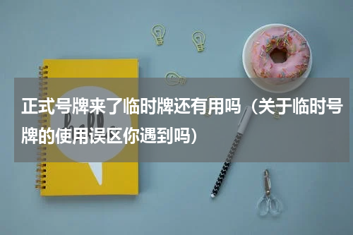 正式号牌来了临时牌还有用吗（关于临时号牌的使用误区你遇到吗）