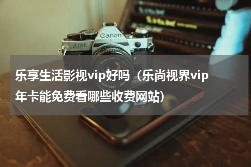 乐享生活影视vip好吗（乐尚视界vip年卡能免费看哪些收费网站）
