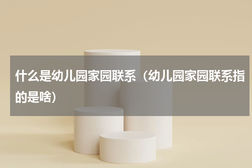 什么是幼儿园家园联系（幼儿园家园联系指的是啥）