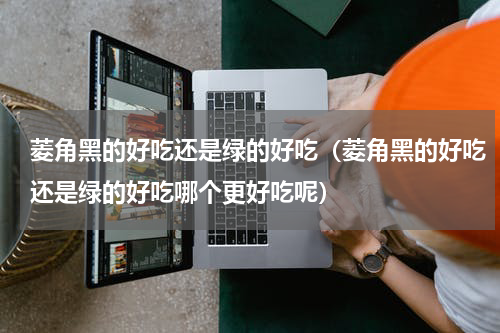 菱角黑的好吃还是绿的好吃（菱角黑的好吃还是绿的好吃哪个更好吃呢）