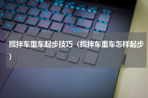 搅拌车重车起步技巧（搅拌车重车怎样起步）