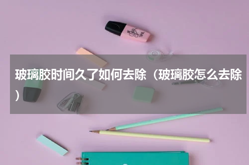 玻璃胶时间久了如何去除（玻璃胶怎么去除）