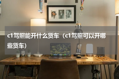 c1驾照能开什么货车（c1驾照可以开哪些货车）