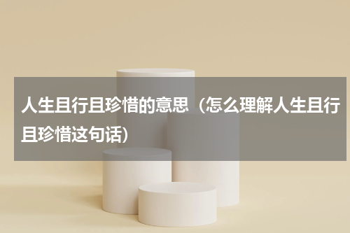 人生且行且珍惜的意思（怎么理解人生且行且珍惜这句话）