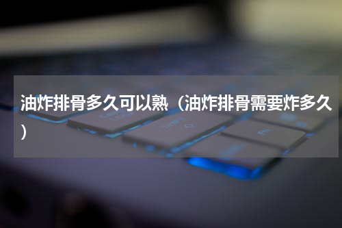 油炸排骨多久可以熟（油炸排骨需要炸多久）