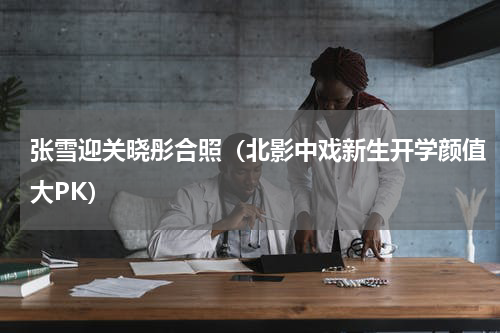 张雪迎关晓彤合照（北影中戏新生开学颜值大PK）