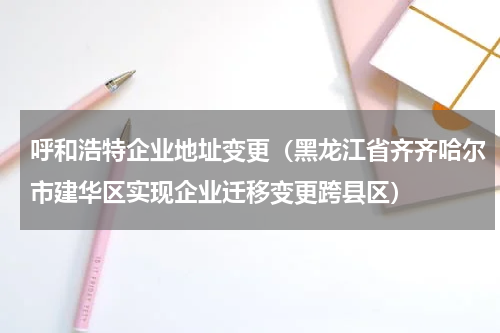 呼和浩特企业地址变更（黑龙江省齐齐哈尔市建华区实现企业迁移变更跨县区）