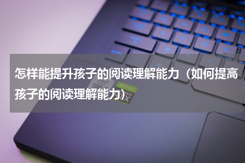 怎样能提升孩子的阅读理解能力（如何提高孩子的阅读理解能力）