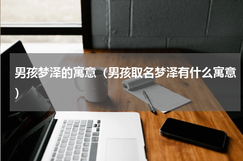 男孩梦泽的寓意（男孩取名梦泽有什么寓意）