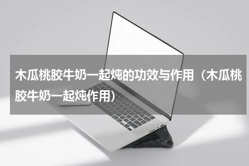 木瓜桃胶牛奶一起炖的功效与作用（木瓜桃胶牛奶一起炖作用）