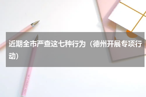 近期全市严查这七种行为（德州开展专项行动）