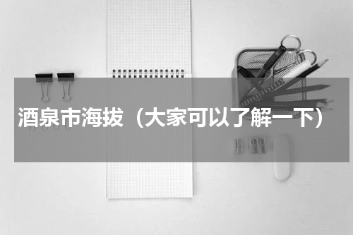 酒泉市海拔（大家可以了解一下）