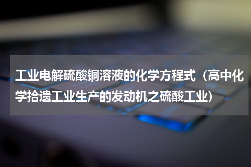 工业电解硫酸铜溶液的化学方程式（高中化学拾遗工业生产的发动机之硫酸工业）