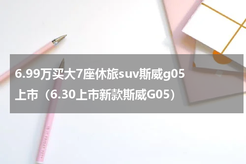 6.99万买大7座休旅suv斯威g05上市（6.30上市新款斯威G05）