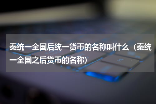 秦统一全国后统一货币的名称叫什么（秦统一全国之后货币的名称）