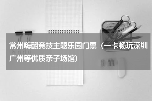 常州嗨翻竞技主题乐园门票（一卡畅玩深圳广州等优质亲子场馆）