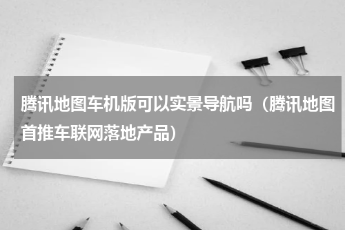 腾讯地图车机版可以实景导航吗（腾讯地图首推车联网落地产品）