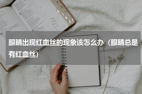 眼睛出现红血丝的现象该怎么办（眼睛总是有红血丝）