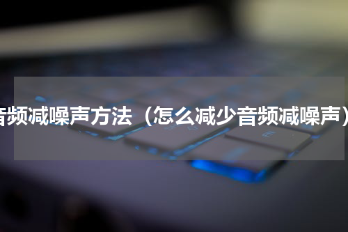 音频减噪声方法（怎么减少音频减噪声）