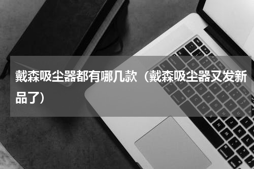 戴森吸尘器都有哪几款（戴森吸尘器又发新品了）