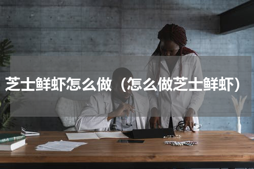 芝士鲜虾怎么做（怎么做芝士鲜虾）