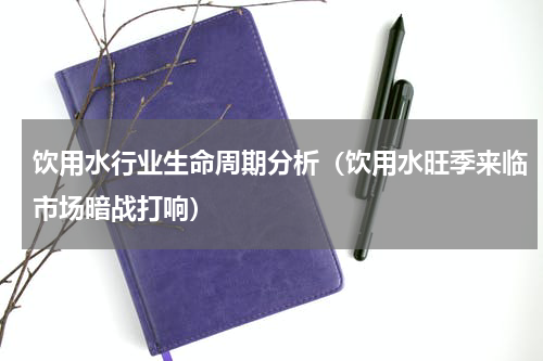饮用水行业生命周期分析（饮用水旺季来临市场暗战打响）