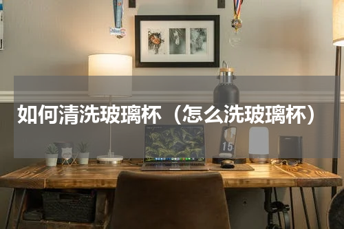 如何清洗玻璃杯（怎么洗玻璃杯）