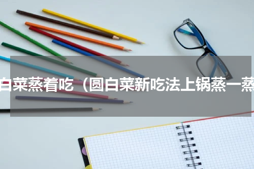 圆白菜蒸着吃（圆白菜新吃法上锅蒸一蒸）