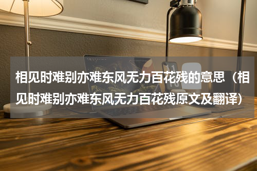 相见时难别亦难东风无力百花残的意思（相见时难别亦难东风无力百花残原文及翻译）