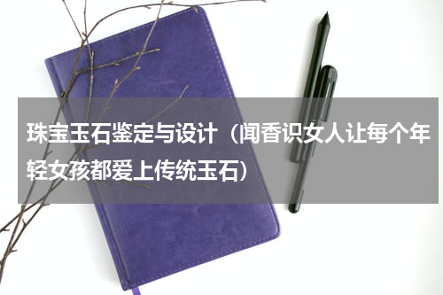 珠宝玉石鉴定与设计（闻香识女人让每个年轻女孩都爱上传统玉石）