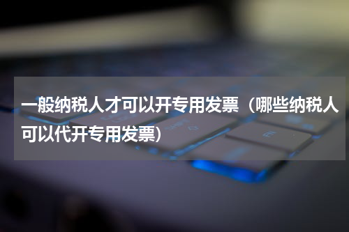 一般纳税人才可以开专用发票（哪些纳税人可以代开专用发票）
