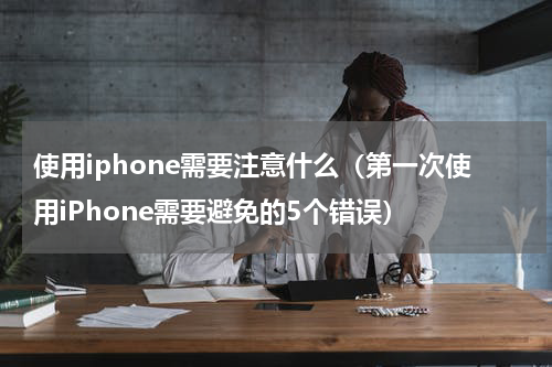 使用iphone需要注意什么（第一次使用iPhone需要避免的5个错误）