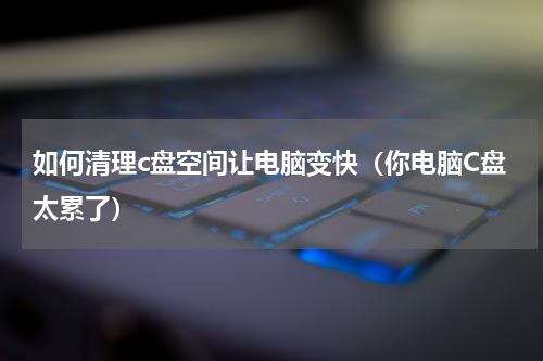 如何清理c盘空间让电脑变快（你电脑C盘太累了）