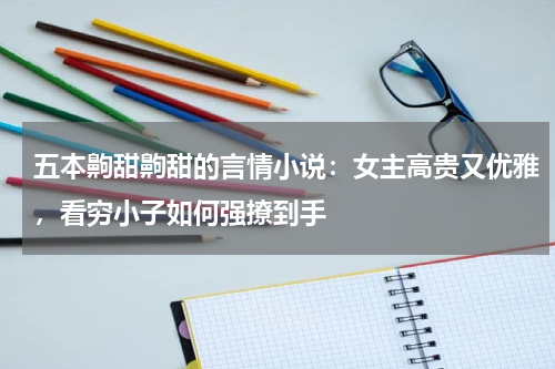 五本齁甜齁甜的言情小说：女主高贵又优雅，看穷小子如何强撩到手