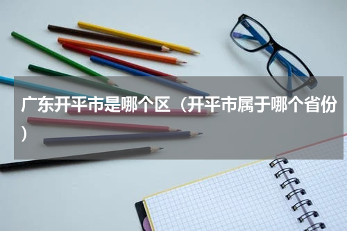 广东开平市是哪个区（开平市属于哪个省份）