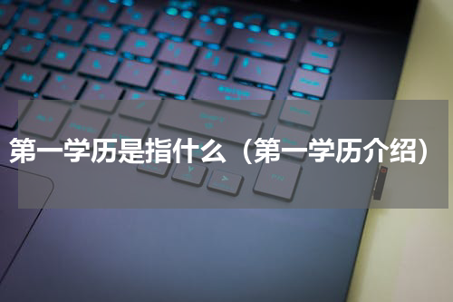 第一学历是指什么（第一学历介绍）