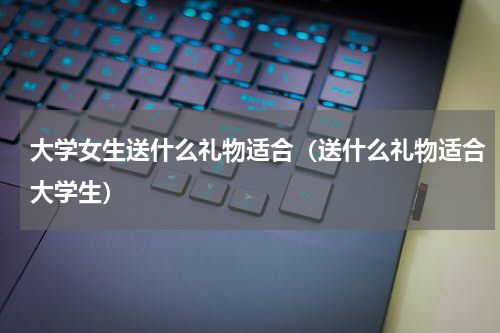 大学女生送什么礼物适合（送什么礼物适合大学生）