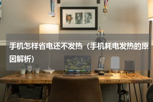 手机怎样省电还不发热（手机耗电发热的原因解析）