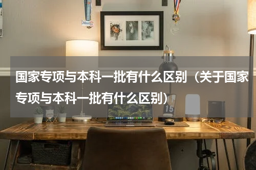国家专项与本科一批有什么区别（关于国家专项与本科一批有什么区别）