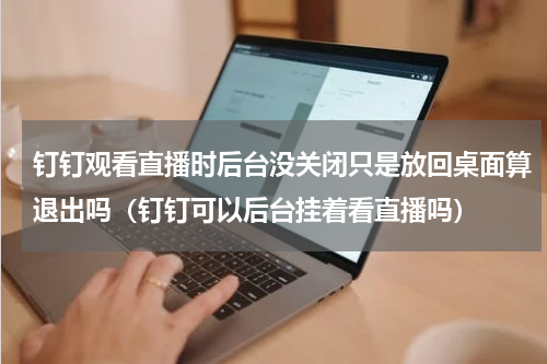 钉钉观看直播时后台没关闭只是放回桌面算退出吗（钉钉可以后台挂着看直播吗）