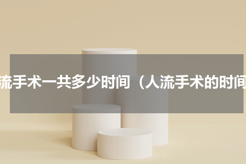 人流手术一共多少时间（人流手术的时间）
