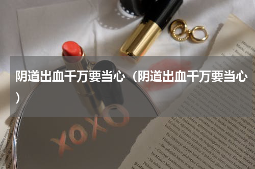 阴道出血千万要当心（阴道出血千万要当心）
