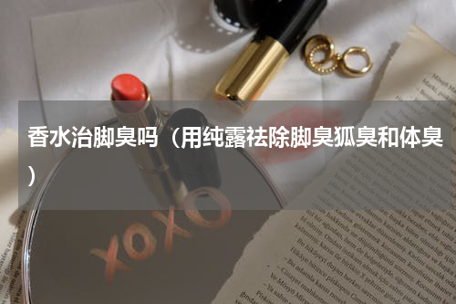 香水治脚臭吗（用纯露祛除脚臭狐臭和体臭）