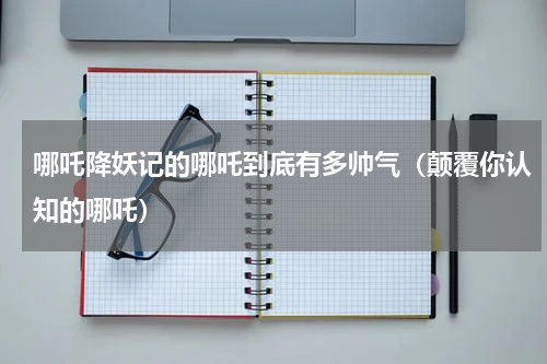哪吒降妖记的哪吒到底有多帅气（颠覆你认知的哪吒）