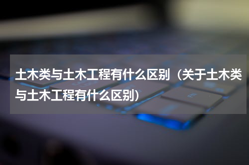 土木类与土木工程有什么区别（关于土木类与土木工程有什么区别）